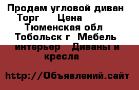 Продам угловой диван. Торг!  › Цена ­ 6 000 - Тюменская обл., Тобольск г. Мебель, интерьер » Диваны и кресла   